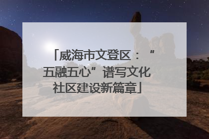 威海市文登区：“五融五心”谱写文化社区建设新篇章