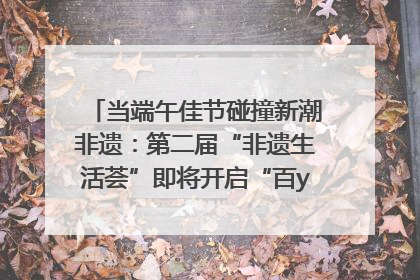 当端午佳节碰撞新潮非遗：第二届“非遗生活荟”即将开启“百young”新章