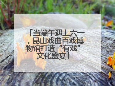 当端午遇上六一，昆山戏曲百戏博物馆打造“有戏”文化盛宴