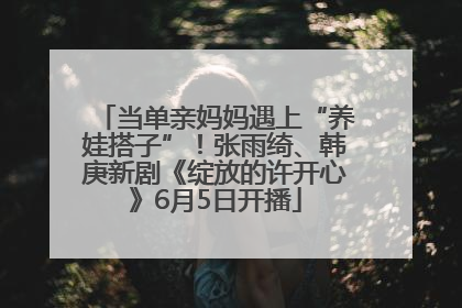 当单亲妈妈遇上“养娃搭子”！张雨绮、韩庚新剧《绽放的许开心》6月5日开播