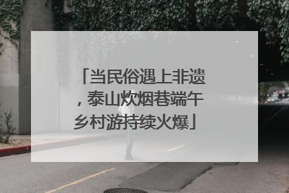 当民俗遇上非遗，泰山炊烟巷端午乡村游持续火爆