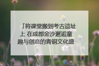 将课堂搬到考古遗址上 在成都金沙邂逅童趣与创意的青铜文化盛宴｜文化中国行