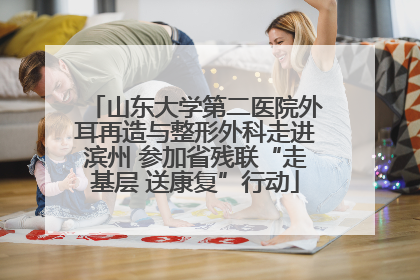 山东大学第二医院外耳再造与整形外科走进滨州 参加省残联“走基层 送康复”行动