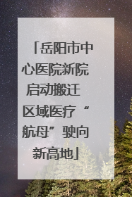 岳阳市中心医院新院启动搬迁 区域医疗“航母”驶向新高地