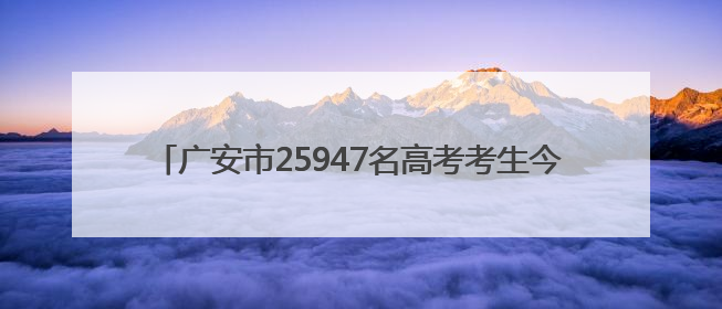 广安市25947名高考考生今日奔赴考场｜2025四川高考