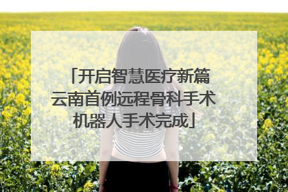 开启智慧医疗新篇 云南首例远程骨科手术机器人手术完成