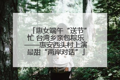 惠女端午“送节”忙 台湾乡亲包粽乐——惠安西头村上演最甜“两岸对话”