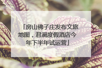 房山佛子庄发布文旅地图，君澜度假酒店今年下半年试运营