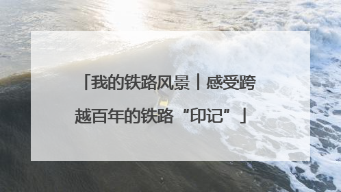 我的铁路风景︱感受跨越百年的铁路“印记”