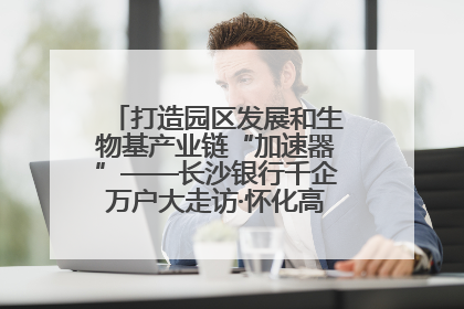 打造园区发展和生物基产业链“加速器”——长沙银行千企万户大走访·怀化高新区、生物基产业链专场活动举行