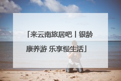 来云南旅居吧丨银龄康养游 乐享慢生活