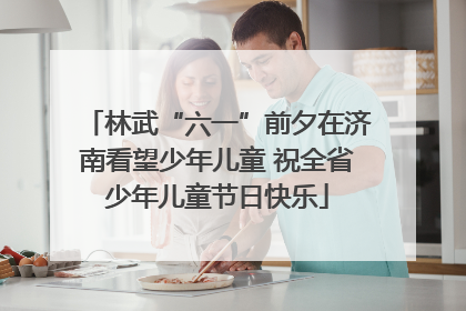林武“六一”前夕在济南看望少年儿童 祝全省少年儿童节日快乐