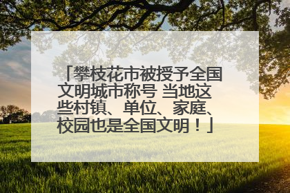 攀枝花市被授予全国文明城市称号 当地这些村镇、单位、家庭、校园也是全国文明！