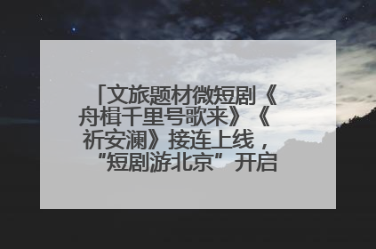 文旅题材微短剧《舟楫千里号歌来》《祈安澜》接连上线，“短剧游北京”开启大运河文化之旅