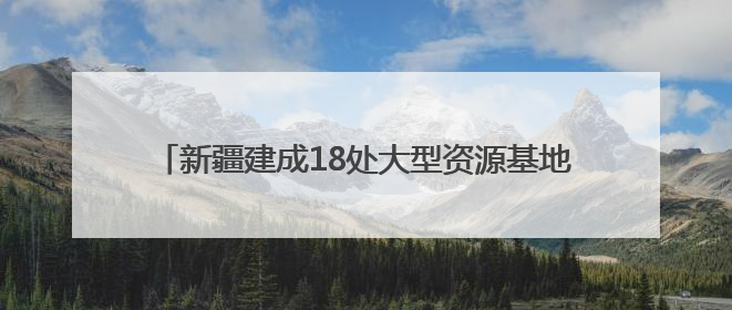新疆建成18处大型资源基地，福建规范矿业权竞争出让