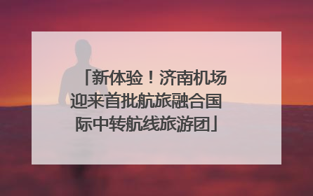新体验！济南机场迎来首批航旅融合国际中转航线旅游团