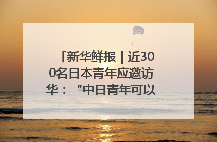新华鲜报｜近300名日本青年应邀访华：“中日青年可以创造更好的未来”