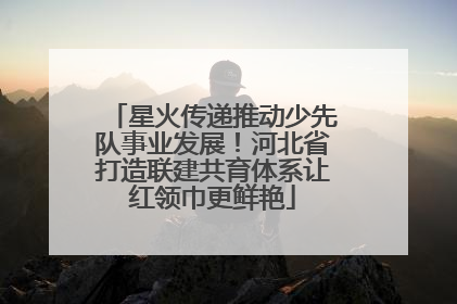 星火传递推动少先队事业发展！河北省打造联建共育体系让红领巾更鲜艳