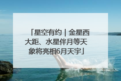 星空有约｜金星西大距、水星伴月等天象将亮相6月天宇