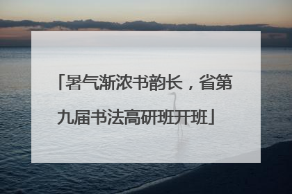 暑气渐浓书韵长，省第九届书法高研班开班