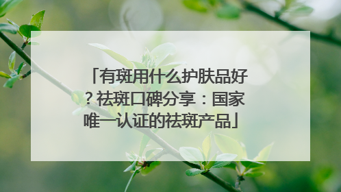 有斑用什么护肤品好？祛斑口碑分享：国家唯一认证的祛斑产品