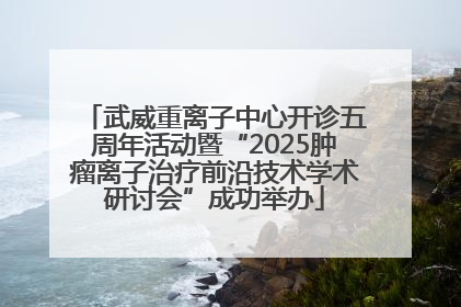 武威重离子中心开诊五周年活动暨“2025肿瘤离子治疗前沿技术学术研讨会”成功举办