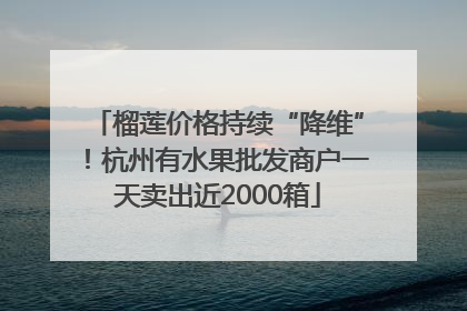 榴莲价格持续“降维”！杭州有水果批发商户一天卖出近2000箱