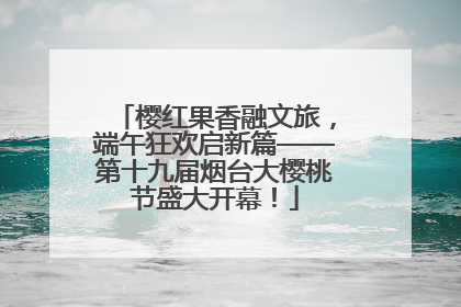 樱红果香融文旅，端午狂欢启新篇——第十九届烟台大樱桃节盛大开幕！