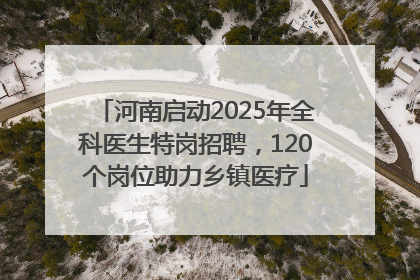河南启动2025年全科医生特岗招聘，120个岗位助力乡镇医疗