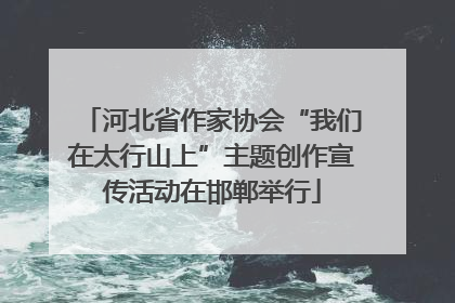 河北省作家协会“我们在太行山上”主题创作宣传活动在邯郸举行