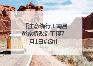 注意绕行！南昌彭家桥改造工程7月1日启动