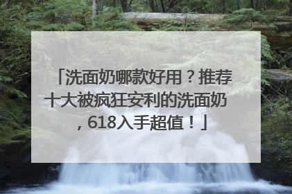 洗面奶哪款好用？推荐十大被疯狂安利的洗面奶，618入手超值！