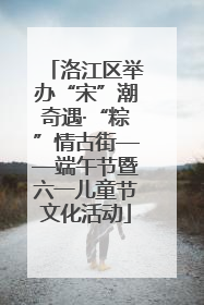 洛江区举办“宋”潮奇遇·“粽”情古街——端午节暨六一儿童节文化活动