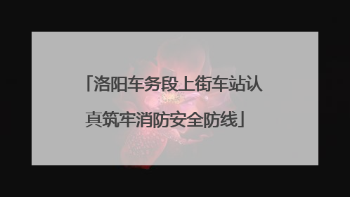 洛阳车务段上街车站认真筑牢消防安全防线