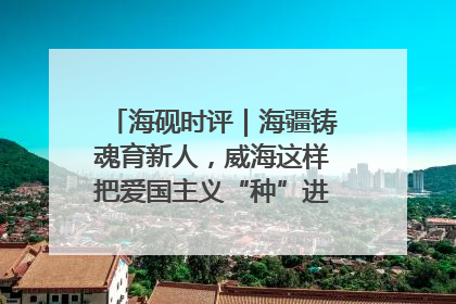 海砚时评｜海疆铸魂育新人，威海这样把爱国主义“种”进年轻人心里