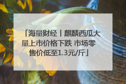海量财经丨麒麟西瓜大量上市价格下跌 市场零售价低至1.3元/斤