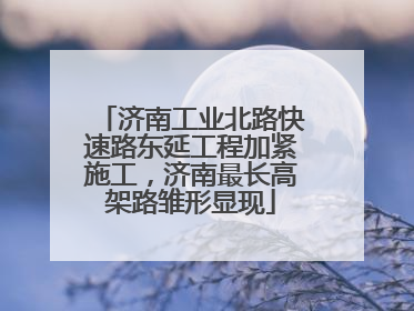 济南工业北路快速路东延工程加紧施工，济南最长高架路雏形显现