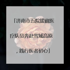 济南市五院援藏医疗队员奔赴雪域高原，践行医者初心