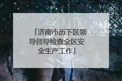 济南市历下区领导督导检查全区安全生产工作
