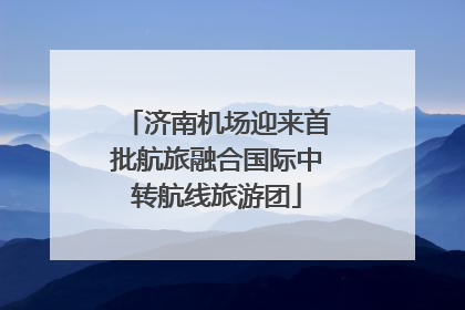 济南机场迎来首批航旅融合国际中转航线旅游团