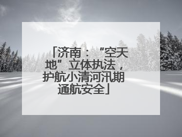 济南：“空天地”立体执法，护航小清河汛期通航安全
