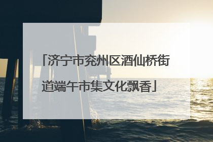 济宁市兖州区酒仙桥街道端午市集文化飘香