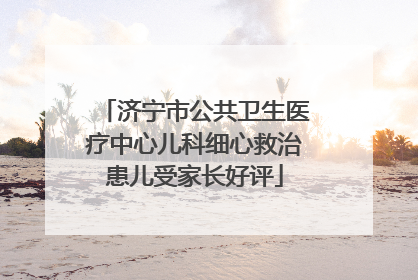 济宁市公共卫生医疗中心儿科细心救治患儿受家长好评