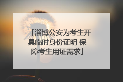 淄博公安为考生开具临时身份证明 保障考生用证需求