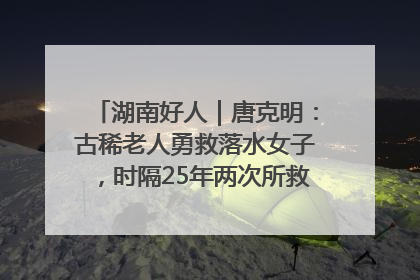 湖南好人｜唐克明：古稀老人勇救落水女子，时隔25年两次所救竟是同一人！