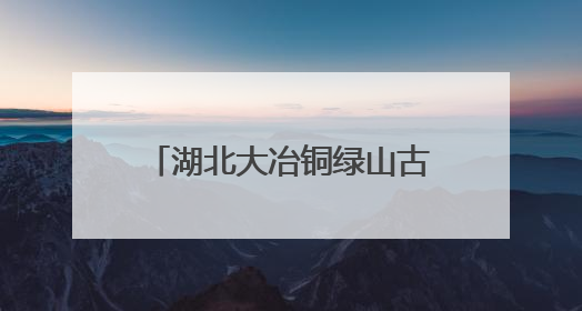 湖北大冶铜绿山古铜矿遗址博物馆：铜草花下的青铜传奇