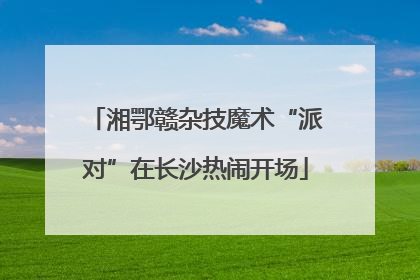 湘鄂赣杂技魔术“派对”在长沙热闹开场