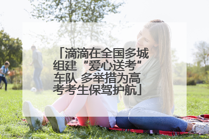 滴滴在全国多城组建“爱心送考”车队 多举措为高考考生保驾护航