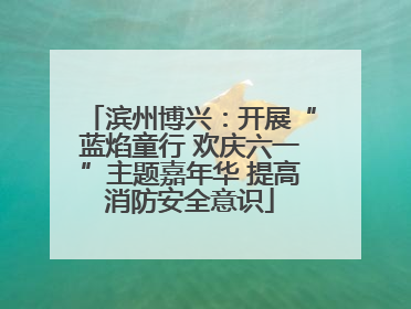 滨州博兴：开展“蓝焰童行 欢庆六一”主题嘉年华 提高消防安全意识