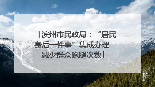 滨州市民政局：“居民身后一件事”集成办理 减少群众跑腿次数
